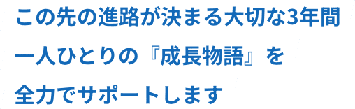 この先の進路が決まる大切な3年間。一人ひとりの『成長物語』を全力でサポートします
